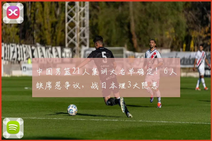 中国男篮21人集训大名单确定！6人缺席惹争议，战日本埋3大隐患