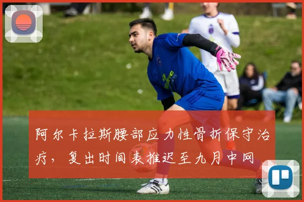 阿尔卡拉斯腰部应力性骨折保守治疗，复出时间表推迟至九月中网
