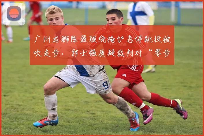 广州龙狮陈盈骏绕掩护急停跳投被吹走步，郭士强质疑裁判对“零步”规则理解