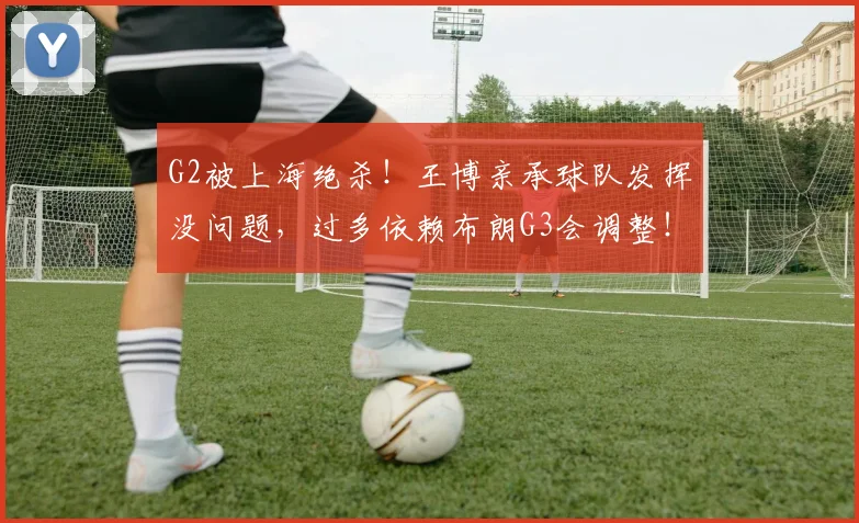 G2被上海绝杀！王博亲承球队发挥没问题，过多依赖布朗G3会调整！