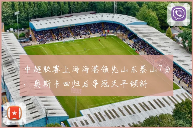 中超联赛上海海港领先山东泰山7分，奥斯卡回归后争冠天平倾斜