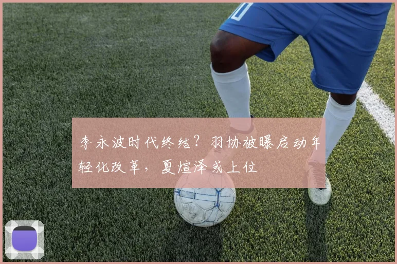 李永波时代终结？羽协被曝启动年轻化改革，夏煊泽或上位