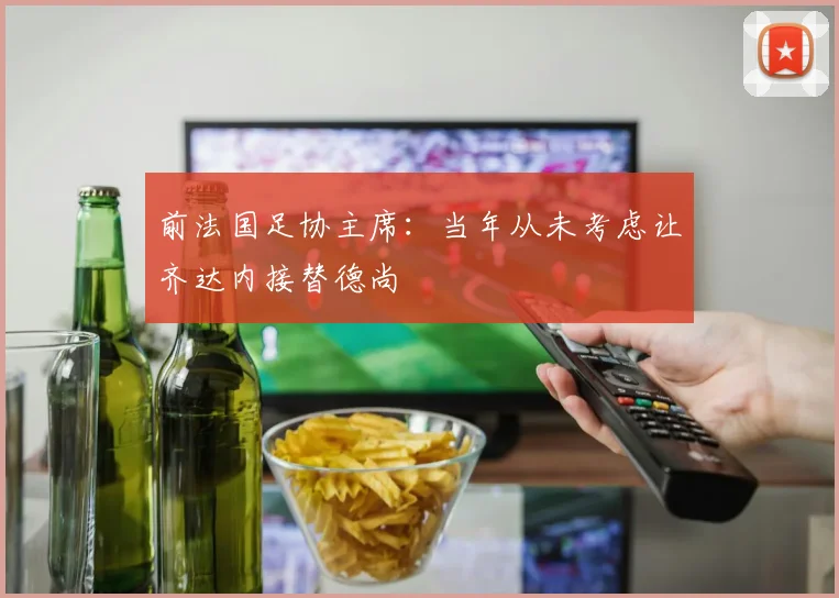 前法国足协主席：当年从未考虑让齐达内接替德尚