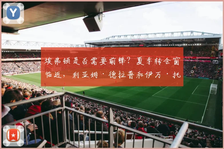 埃弗顿是否需要前锋？夏季转会窗临近，利亚姆·德拉普和伊万·托尼成讨论对象