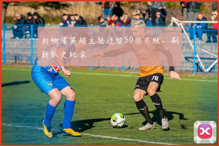 利物浦英超主场连续50场不败，刷新队史纪录