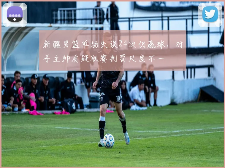 新疆男篮单场失误24次仍赢球，对手主帅质疑联赛判罚尺度不一